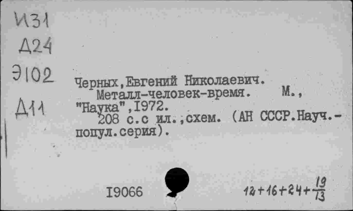 ﻿ИЗ!
Д24
9102.
Дй
Черных,Евгений Николаевич.
Металл-человек-время.	М.,
"На^"сТм.-схем. (АН СССР.Науч,-попул.серия).
19066
ІЗ